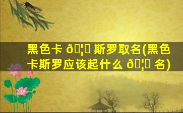 黑色卡 🦆 斯罗取名(黑色卡斯罗应该起什么 🦉 名)
